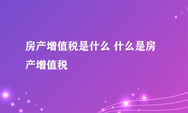 房产增值税是什么 什么是房产增值税