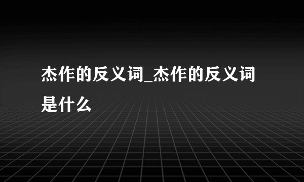 杰作的反义词_杰作的反义词是什么