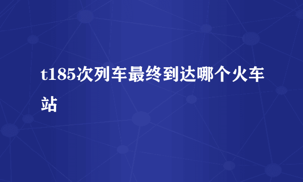 t185次列车最终到达哪个火车站