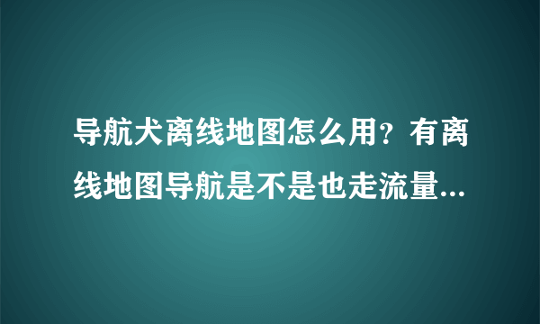 导航犬离线地图怎么用？有离线地图导航是不是也走流量？（全国地图是今天才下的）