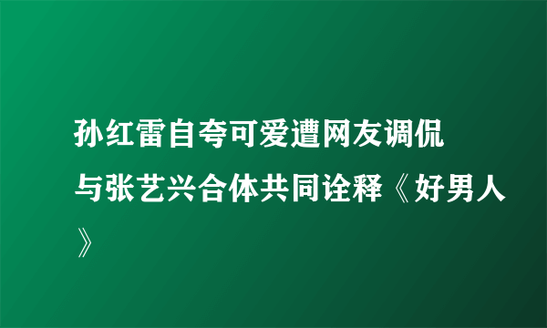 孙红雷自夸可爱遭网友调侃 与张艺兴合体共同诠释《好男人》