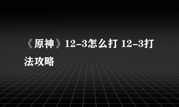 《原神》12-3怎么打 12-3打法攻略