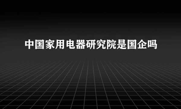 中国家用电器研究院是国企吗