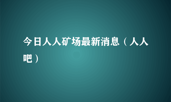 今日人人矿场最新消息（人人吧）