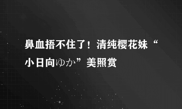 鼻血捂不住了！清纯樱花妹“小日向ゆか”美照赏