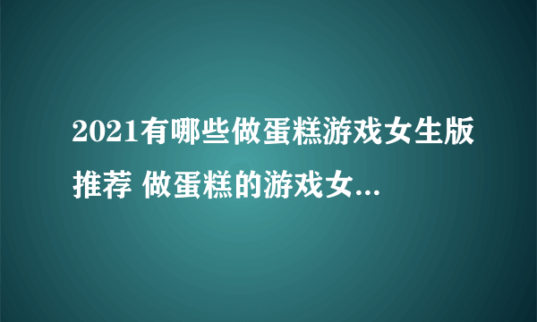 2021有哪些做蛋糕游戏女生版推荐 做蛋糕的游戏女生版排行榜