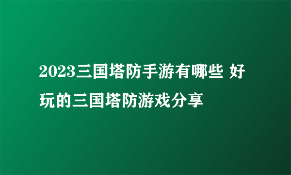 2023三国塔防手游有哪些 好玩的三国塔防游戏分享