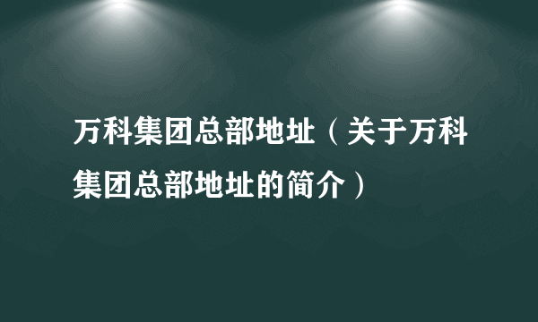 万科集团总部地址（关于万科集团总部地址的简介）