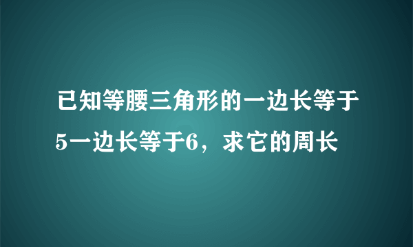 已知等腰三角形的一边长等于5一边长等于6，求它的周长