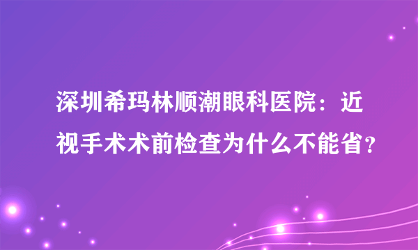 深圳希玛林顺潮眼科医院：近视手术术前检查为什么不能省？