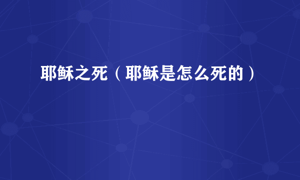 耶稣之死（耶稣是怎么死的）