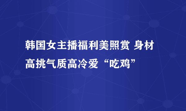 韩国女主播福利美照赏 身材高挑气质高冷爱“吃鸡”