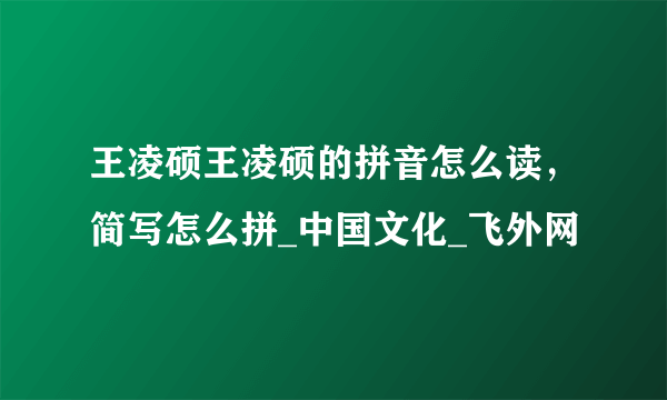 王凌硕王凌硕的拼音怎么读，简写怎么拼_中国文化_飞外网