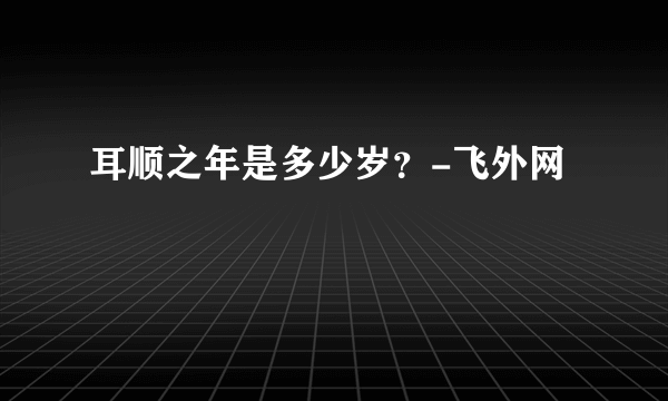 耳顺之年是多少岁？-飞外网