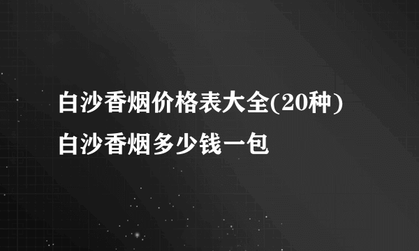 白沙香烟价格表大全(20种) 白沙香烟多少钱一包