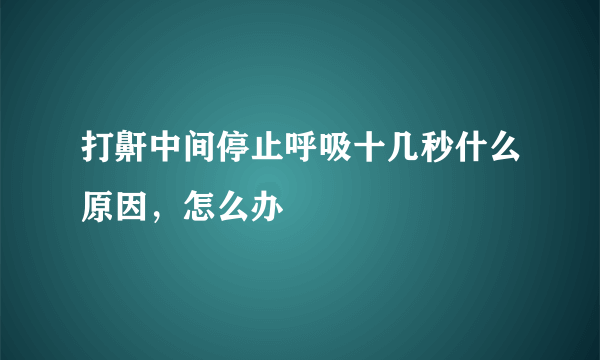 打鼾中间停止呼吸十几秒什么原因，怎么办