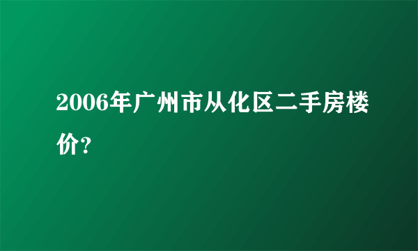 2006年广州市从化区二手房楼价？