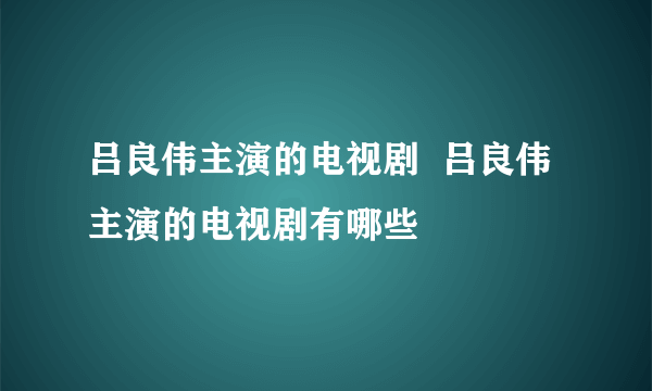 吕良伟主演的电视剧  吕良伟主演的电视剧有哪些