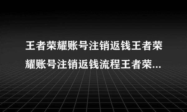 王者荣耀账号注销返钱王者荣耀账号注销返钱流程王者荣耀注销账号可以退款吗