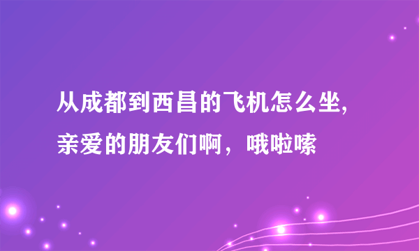 从成都到西昌的飞机怎么坐,亲爱的朋友们啊，哦啦嗦