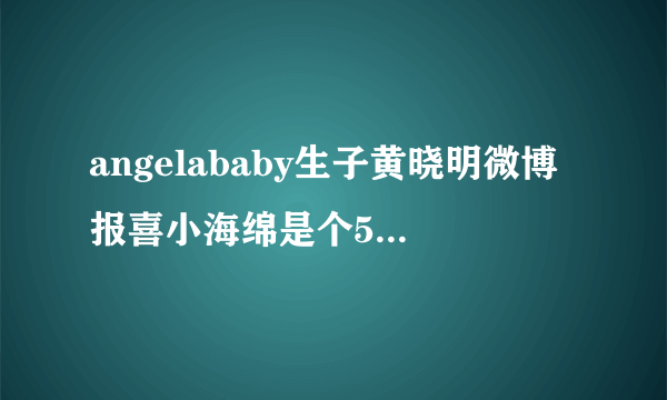 angelababy生子黄晓明微博报喜小海绵是个5.9斤的小伙子