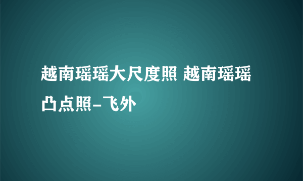 越南瑶瑶大尺度照 越南瑶瑶凸点照-飞外