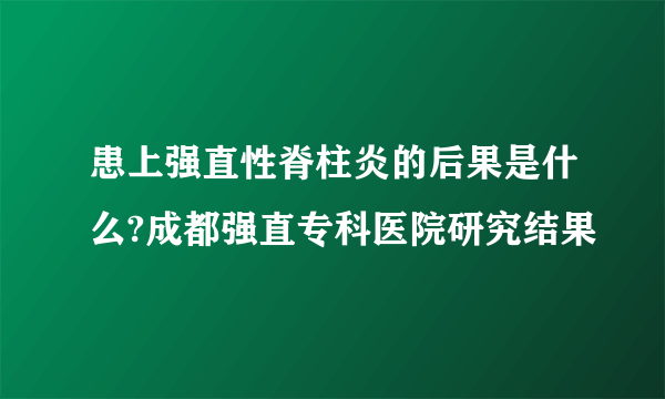 患上强直性脊柱炎的后果是什么?成都强直专科医院研究结果