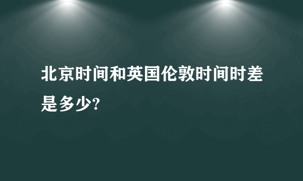 北京时间和英国伦敦时间时差是多少?