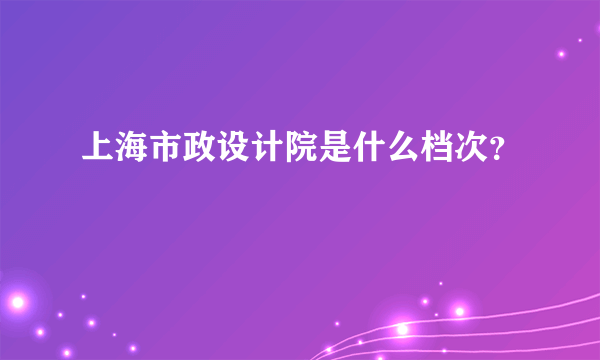 上海市政设计院是什么档次？