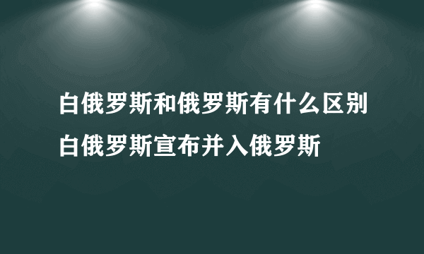 白俄罗斯和俄罗斯有什么区别白俄罗斯宣布并入俄罗斯