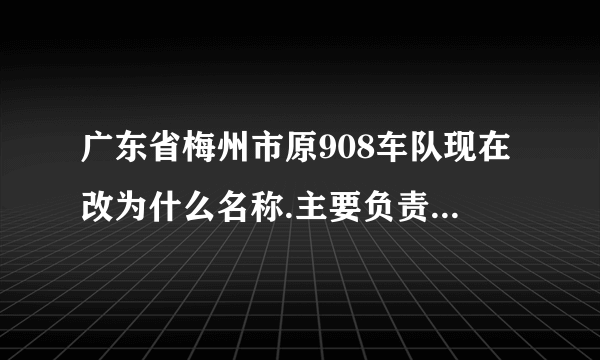 广东省梅州市原908车队现在改为什么名称.主要负责人是谁？