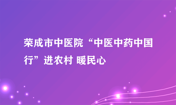 荣成市中医院“中医中药中国行”进农村 暖民心