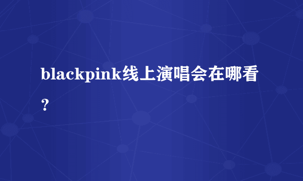 blackpink线上演唱会在哪看？