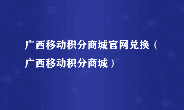 广西移动积分商城官网兑换（广西移动积分商城）