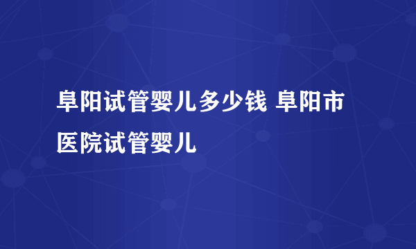 阜阳试管婴儿多少钱 阜阳市医院试管婴儿