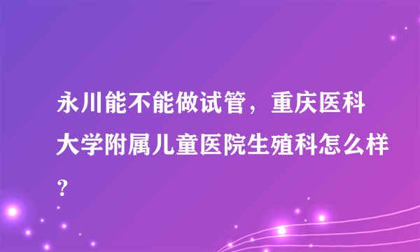 永川能不能做试管，重庆医科大学附属儿童医院生殖科怎么样？