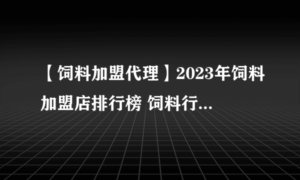 【饲料加盟代理】2023年饲料加盟店排行榜 饲料行业发展趋势分析