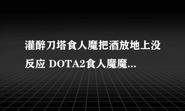 灌醉刀塔食人魔把酒放地上没反应 DOTA2食人魔魔法师介绍