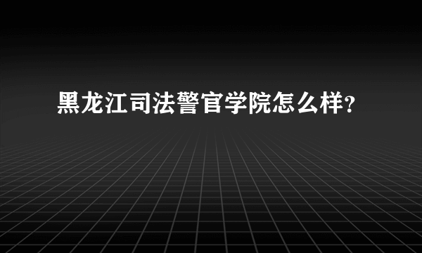 黑龙江司法警官学院怎么样？