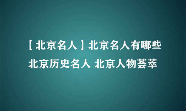 【北京名人】北京名人有哪些 北京历史名人 北京人物荟萃