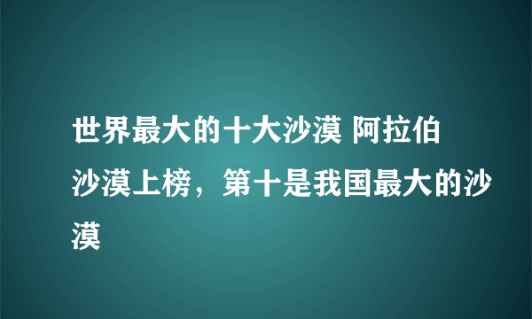 世界最大的十大沙漠 阿拉伯沙漠上榜，第十是我国最大的沙漠