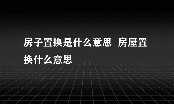 房子置换是什么意思  房屋置换什么意思