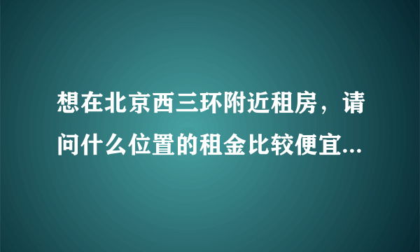 想在北京西三环附近租房，请问什么位置的租金比较便宜？两室一厅大概多少钱？谢谢