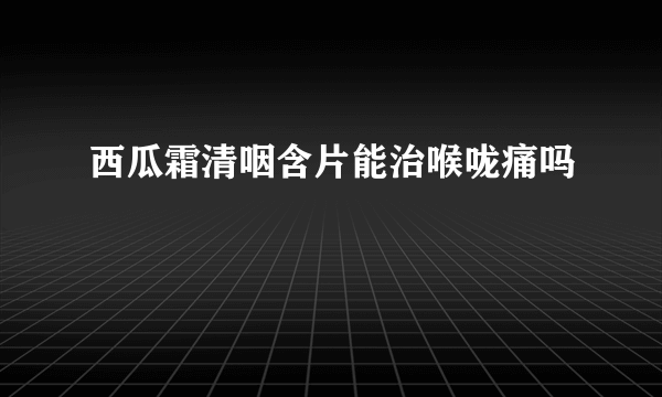 西瓜霜清咽含片能治喉咙痛吗