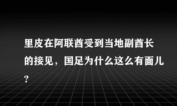 里皮在阿联酋受到当地副酋长的接见，国足为什么这么有面儿？