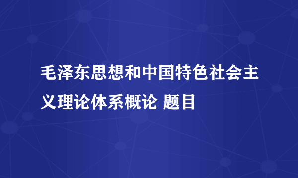 毛泽东思想和中国特色社会主义理论体系概论 题目