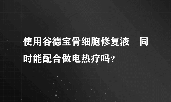 使用谷德宝骨细胞修复液旳同时能配合做电热疗吗？