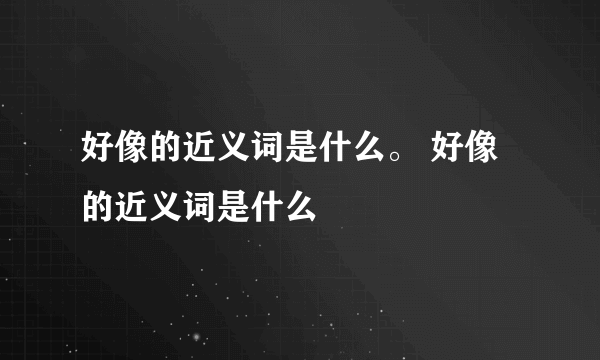 好像的近义词是什么。 好像的近义词是什么