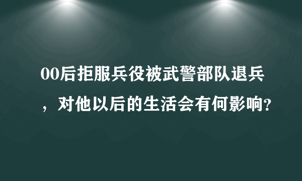 00后拒服兵役被武警部队退兵，对他以后的生活会有何影响？