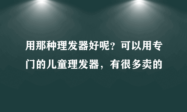 用那种理发器好呢？可以用专门的儿童理发器，有很多卖的